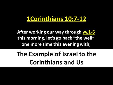 1Corinthians 10:7-12 After working our way through vv.1-6 this morning, let’s go back “the well” one more time this evening with, The Example of Israel.