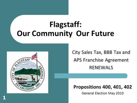 Propositions 400, 401, 402 General Election May 2010 City Sales Tax, BBB Tax and APS Franchise Agreement RENEWALS Flagstaff: Our Community Our Future 1.