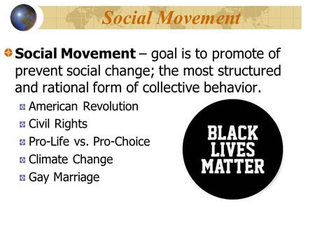 Social Movement Social Movement – goal is to promote of prevent social change; the most structured and rational form of collective behavior. American Revolution.