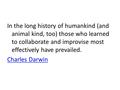 In the long history of humankind (and animal kind, too) those who learned to collaborate and improvise most effectively have prevailed. Charles Darwin.