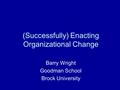 (Successfully) Enacting Organizational Change Barry Wright Goodman School Brock University.