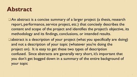 Abstract  An abstract is a concise summary of a larger project (a thesis, research report, performance, service project, etc.) that concisely describes.