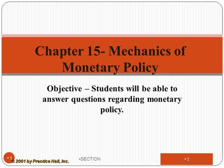 1 Objective – Students will be able to answer questions regarding monetary policy. SECTION 1 Chapter 15- Mechanics of Monetary Policy © 2001 by Prentice.