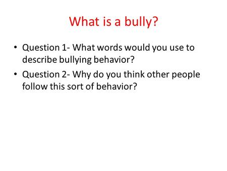 What is a bully? Question 1- What words would you use to describe bullying behavior? Question 2- Why do you think other people follow this sort of behavior?