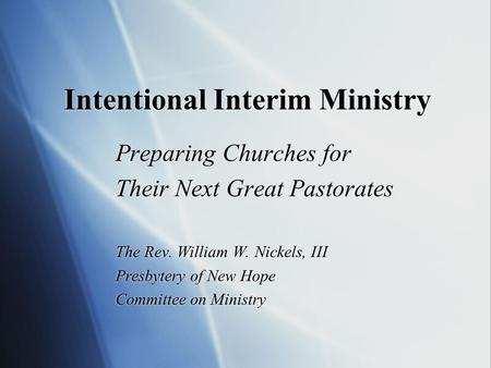 Intentional Interim Ministry Preparing Churches for Their Next Great Pastorates The Rev. William W. Nickels, III Presbytery of New Hope Committee on Ministry.