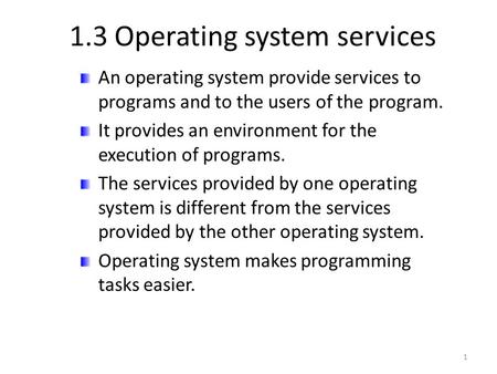 1.3 Operating system services An operating system provide services to programs and to the users of the program. It provides an environment for the execution.