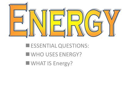 ESSENTIAL QUESTIONS: WHO USES ENERGY? WHAT IS Energy?