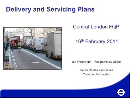 Delivery and Servicing Plans Central London FQP 16 th February 2011 Ian Wainwright – Freight Policy Officer Better Routes and Places Transport for London.