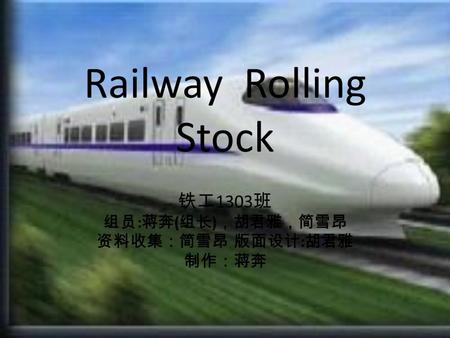 Railway Rolling Stock 铁工 1303 班 组员 : 蒋奔 ( 组长 ) ，胡君雅，简雪昂 资料收集：简雪昂 版面设计 : 胡君雅 制作：蒋奔.