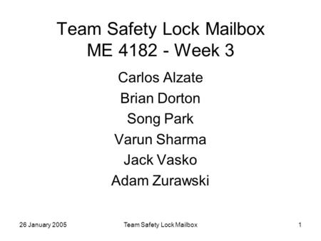 26 January 2005Team Safety Lock Mailbox1 Team Safety Lock Mailbox ME 4182 - Week 3 Carlos Alzate Brian Dorton Song Park Varun Sharma Jack Vasko Adam Zurawski.