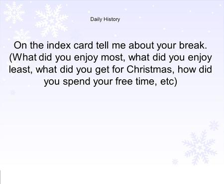 Daily History On the index card tell me about your break. (What did you enjoy most, what did you enjoy least, what did you get for Christmas, how did you.