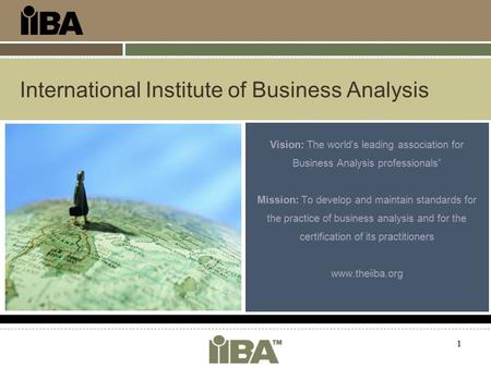 1 International Institute of Business Analysis Vision: The world's leading association for Business Analysis professionals” Mission: To develop and maintain.