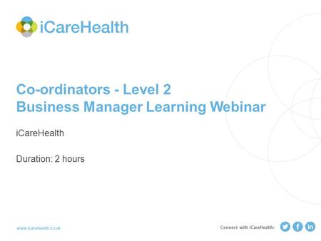 Www.icarehealth.co.uk Co-ordinators - Level 2 Business Manager Learning Webinar iCareHealth Duration: 2 hours Connect with iCareHealth: