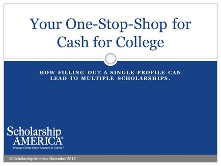 HOW FILLING OUT A SINGLE PROFILE CAN LEAD TO MULTIPLE SCHOLARSHIPS. Your One-Stop-Shop for Cash for College © Scholarship America. November 2013.