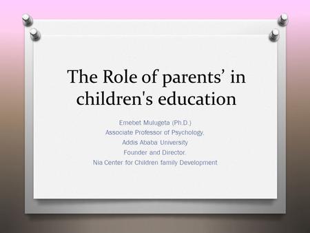 The Role of parents’ in children's education Emebet Mulugeta (Ph.D.) Associate Professor of Psychology, Addis Ababa University Founder and Director. Nia.