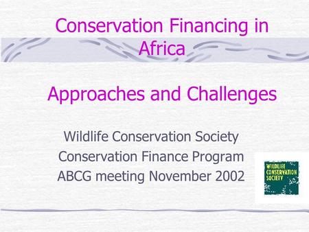 Conservation Financing in Africa Approaches and Challenges Wildlife Conservation Society Conservation Finance Program ABCG meeting November 2002.