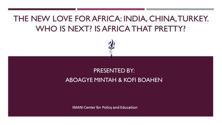 THE NEW LOVE FOR AFRICA: INDIA, CHINA, TURKEY. WHO IS NEXT? IS AFRICA THAT PRETTY? PRESENTED BY: ABOAGYE MINTAH & KOFI BOAHEN IMANI Center for Policy and.