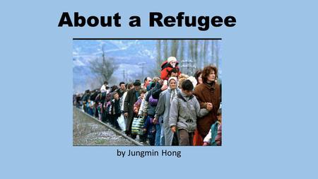 About a Refugee by Jungmin Hong. What Is a Refugee? a person who has been forced to leave their country in order to escape war, persecution, or natural.