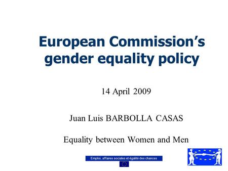 Emploi, affaires sociales et égalité des chances European Commission’s gender equality policy 14 April 2009 Juan Luis BARBOLLA CASAS Equality between Women.