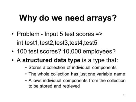 1 Why do we need arrays? Problem - Input 5 test scores => int test1,test2,test3,test4,test5 100 test scores? 10,000 employees? A structured data type is.