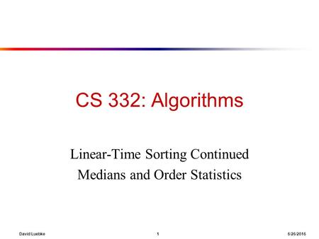 David Luebke 1 6/26/2016 CS 332: Algorithms Linear-Time Sorting Continued Medians and Order Statistics.