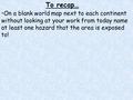 To recap… On a blank world map next to each continent without looking at your work from today name at least one hazard that the area is exposed to!