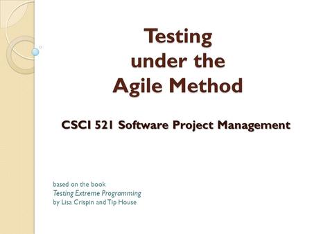 Testing under the Agile Method CSCI 521 Software Project Management based on the book Testing Extreme Programming by Lisa Crispin and Tip House.