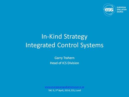 In-Kind Strategy Integrated Control Systems Garry Trahern Head of ICS Division www.europeanspallationsource.se TAC 9, 3 rd April, 2014, ESS, Lund.