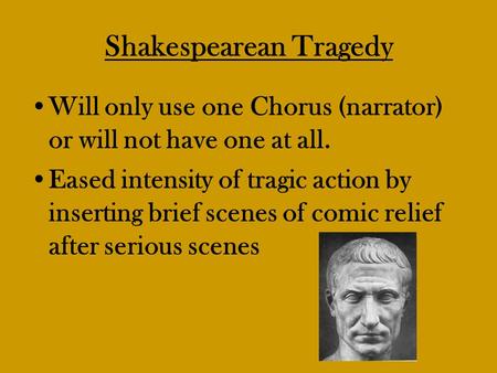 Shakespearean Tragedy Will only use one Chorus (narrator) or will not have one at all. Eased intensity of tragic action by inserting brief scenes of comic.