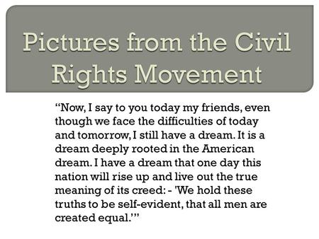 “Now, I say to you today my friends, even though we face the difficulties of today and tomorrow, I still have a dream. It is a dream deeply rooted in the.