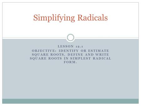 LESSON 12.1 OBJECTIVE: IDENTIFY OR ESTIMATE SQUARE ROOTS, DEFINE AND WRITE SQUARE ROOTS IN SIMPLEST RADICAL FORM. Simplifying Radicals.