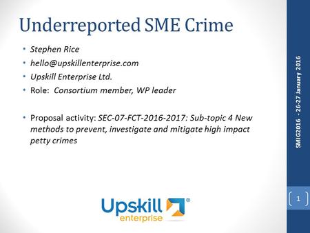 Underreported SME Crime Stephen Rice Upskill Enterprise Ltd. Role: Consortium member, WP leader Proposal activity: SEC-07-FCT-2016-2017: