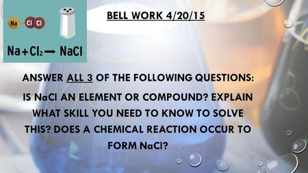 BELL WORK 4/20/15 ANSWER ALL 3 OF THE FOLLOWING QUESTIONS: IS NaCl AN ELEMENT OR COMPOUND? EXPLAIN WHAT SKILL YOU NEED TO KNOW TO SOLVE THIS? DOES A CHEMICAL.