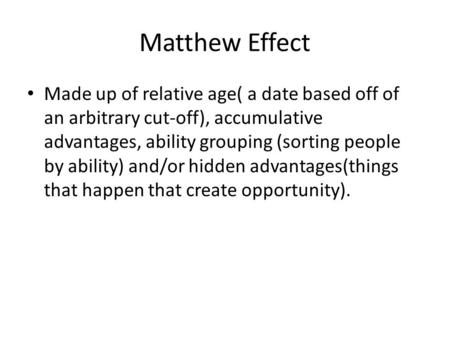 Matthew Effect Made up of relative age( a date based off of an arbitrary cut-off), accumulative advantages, ability grouping (sorting people by ability)