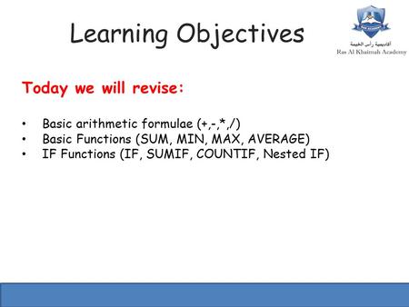 Learning Objectives Today we will revise: Basic arithmetic formulae (+,-,*,/) Basic Functions (SUM, MIN, MAX, AVERAGE) IF Functions (IF, SUMIF, COUNTIF,