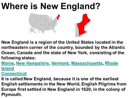 Where is New England? New England is a region of the United States located in the northeastern corner of the country, bounded by the Atlantic Ocean, Canada.