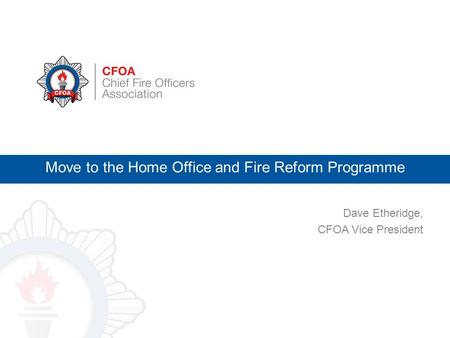 Dave Etheridge, CFOA Vice President Move to the Home Office and Fire Reform Programme.