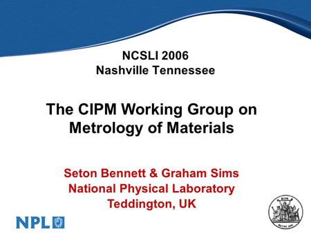 1 NCSLI 2006 Nashville Tennessee The CIPM Working Group on Metrology of Materials Seton Bennett & Graham Sims National Physical Laboratory Teddington,