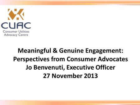 Meaningful & Genuine Engagement: Perspectives from Consumer Advocates Jo Benvenuti, Executive Officer 27 November 2013.