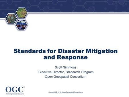 ® Standards for Disaster Mitigation and Response Scott Simmons Executive Director, Standards Program Open Geospatial Consortium Copyright © 2016 Open Geospatial.