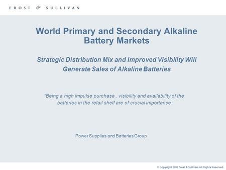 © Copyright 2003 Frost & Sullivan. All Rights Reserved. World Primary and Secondary Alkaline Battery Markets Strategic Distribution Mix and Improved Visibility.