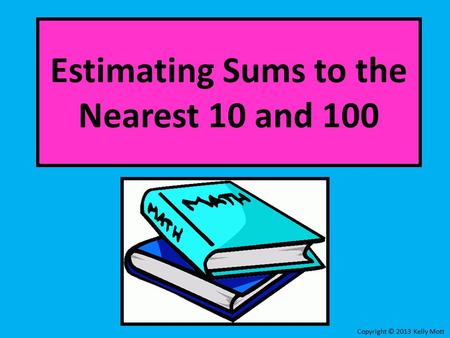 Estimating Sums to the Nearest 10 and 100 Copyright © 2013 Kelly Mott.