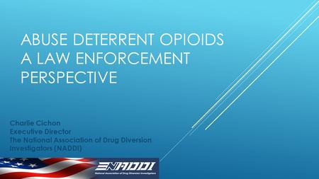 ABUSE DETERRENT OPIOIDS A LAW ENFORCEMENT PERSPECTIVE Charlie Cichon Executive Director The National Association of Drug Diversion Investigators (NADDI)