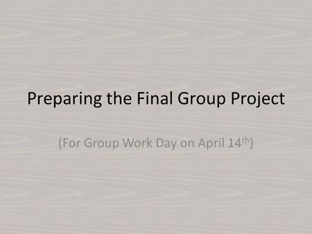 Preparing the Final Group Project (For Group Work Day on April 14 th )