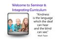 Welcome to Seminar 8: Integrating Curriculum “Kindness is the language which the deaf can hear and the blind can see.” Mark Twain.