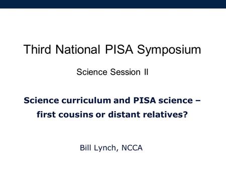 Third National PISA Symposium Science Session II Science curriculum and PISA science – first cousins or distant relatives? Bill Lynch, NCCA.