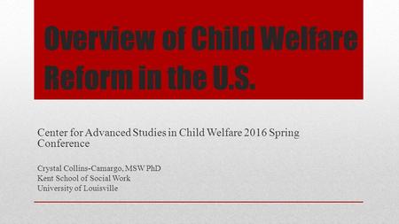 Overview of Child Welfare Reform in the U.S. Center for Advanced Studies in Child Welfare 2016 Spring Conference Crystal Collins-Camargo, MSW PhD Kent.