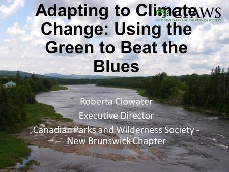 Adapting to Climate Change: Using the Green to Beat the Blues Roberta Clowater Executive Director Canadian Parks and Wilderness Society - New Brunswick.