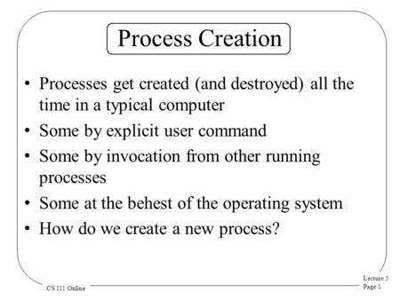 Lecture 5 Page 1 CS 111 Online Process Creation Processes get created (and destroyed) all the time in a typical computer Some by explicit user command.