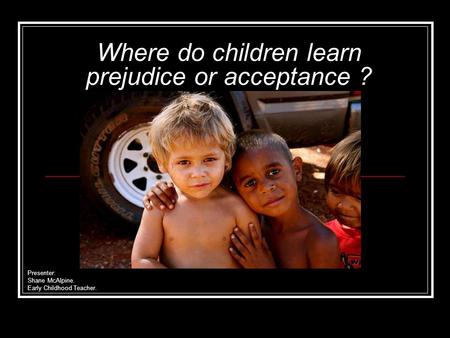 Where do children learn prejudice or acceptance ? Presenter: Shane McAlpine. Early Childhood Teacher.